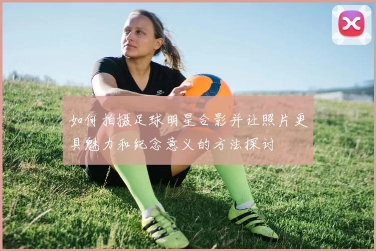 如何拍摄足球明星合影并让照片更具魅力和纪念意义的方法探讨