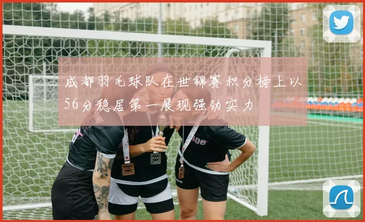 成都羽毛球队在世锦赛积分榜上以56分稳居第一展现强劲实力