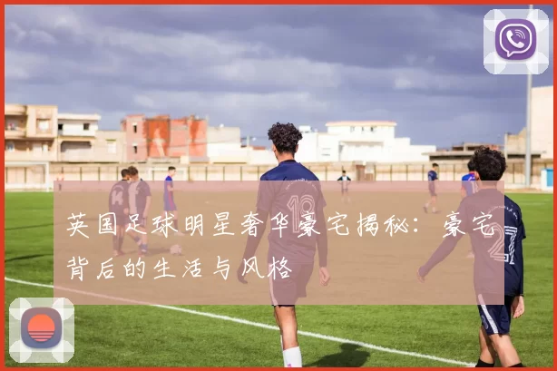 英国足球明星奢华豪宅揭秘：豪宅背后的生活与风格