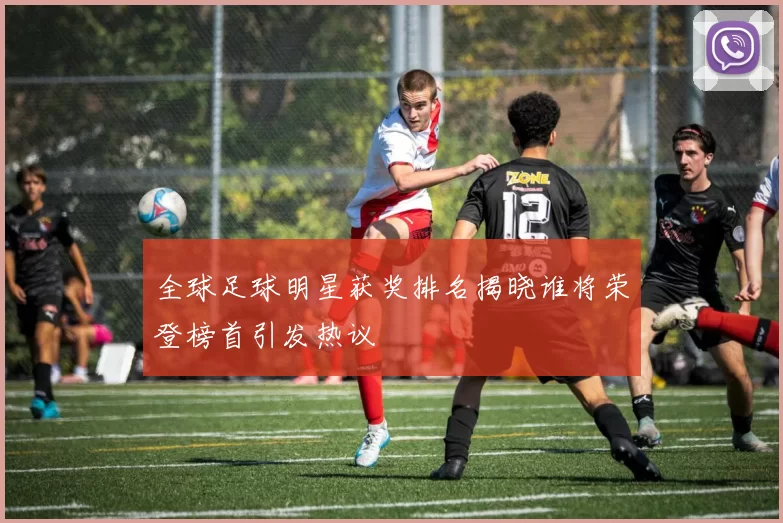 全球足球明星获奖排名揭晓谁将荣登榜首引发热议