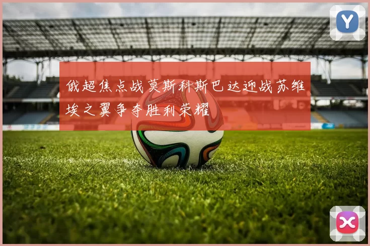 俄超焦点战莫斯科斯巴达迎战苏维埃之翼争夺胜利荣耀