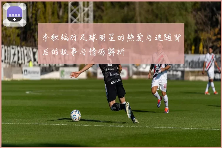 李敏镐对足球明星的热爱与追随背后的故事与情感解析