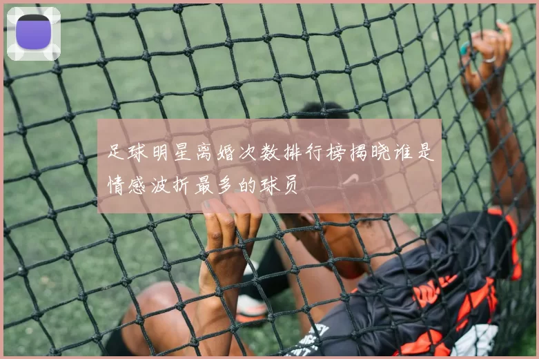 足球明星离婚次数排行榜揭晓谁是情感波折最多的球员