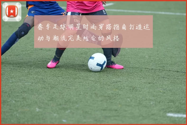 春季足球明星时尚穿搭指南打造运动与潮流完美结合的风格