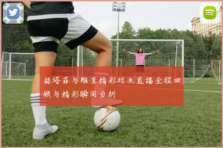 赫塔菲与维京精彩对决直播全程回顾与精彩瞬间分析