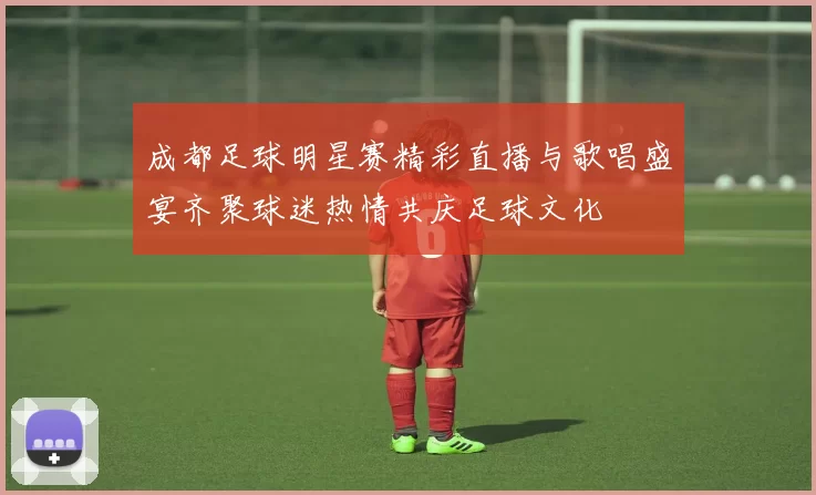 成都足球明星赛精彩直播与歌唱盛宴齐聚球迷热情共庆足球文化