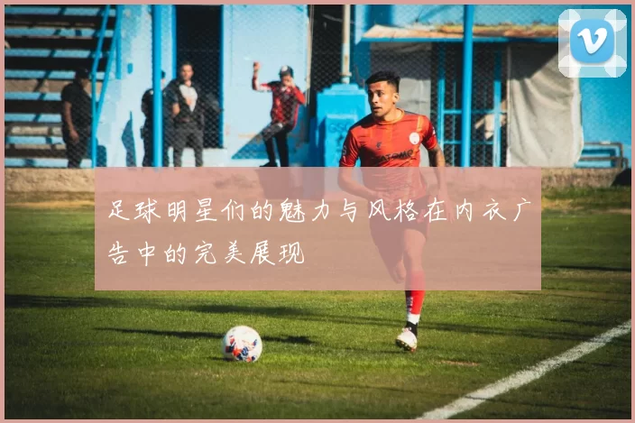 足球明星们的魅力与风格在内衣广告中的完美展现
