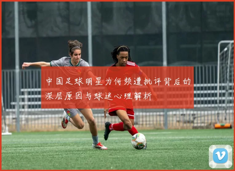 中国足球明星为何频遭批评背后的深层原因与球迷心理解析