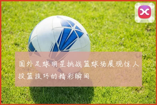 国外足球明星挑战篮球场展现惊人投篮技巧的精彩瞬间
