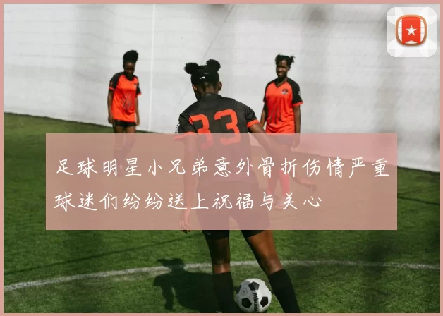 足球明星小兄弟意外骨折伤情严重球迷们纷纷送上祝福与关心