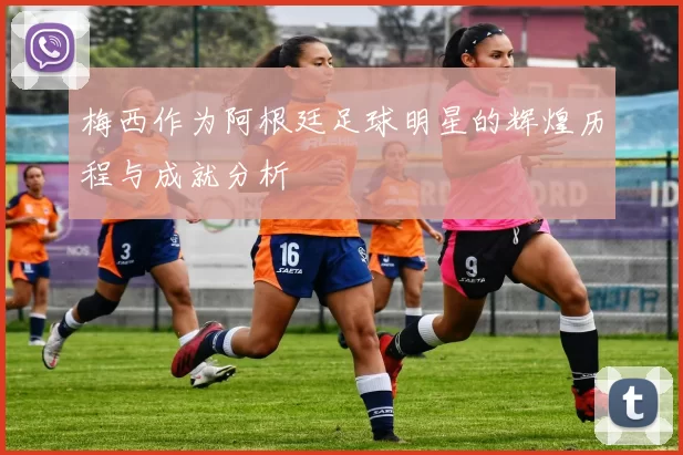 梅西作为阿根廷足球明星的辉煌历程与成就分析