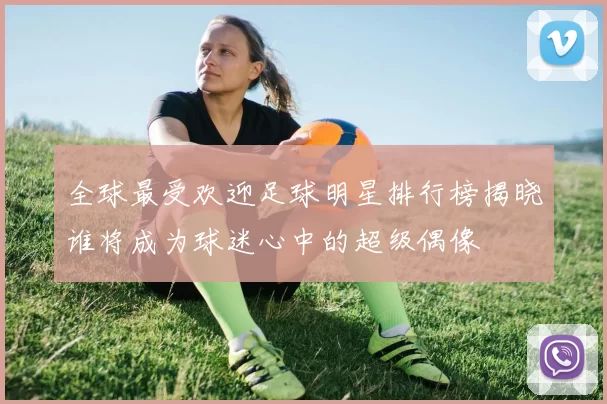 全球最受欢迎足球明星排行榜揭晓谁将成为球迷心中的超级偶像