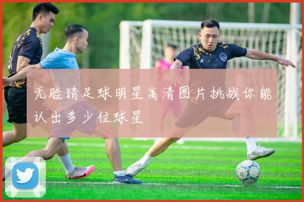 无脸猜足球明星高清图片挑战你能认出多少位球星