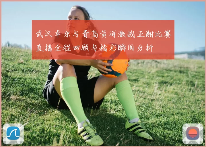 武汉卓尔与青岛黄海激战正酣比赛直播全程回顾与精彩瞬间分析