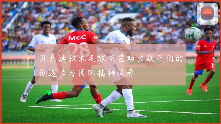 贝乐迪积木足球明星助力孩子们的创造力与团队精神培养