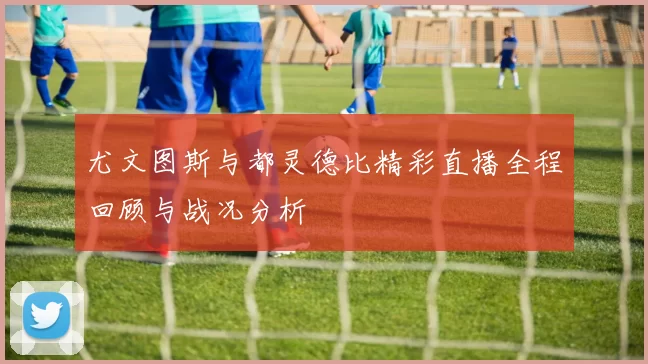 尤文图斯与都灵德比精彩直播全程回顾与战况分析