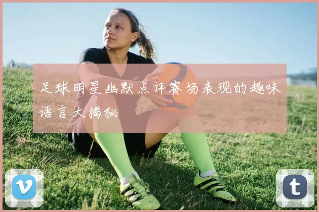足球明星幽默点评赛场表现的趣味语言大揭秘