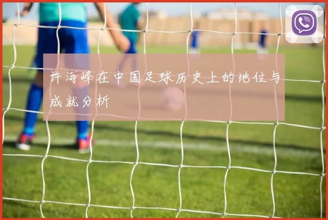 许海峰在中国足球历史上的地位与成就分析
