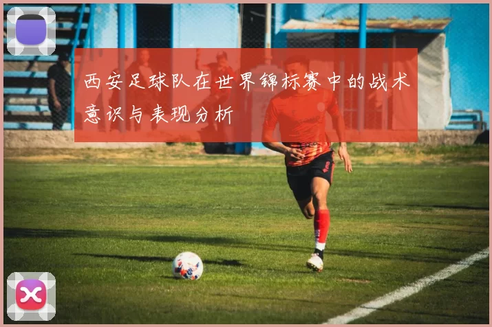 西安足球队在世界锦标赛中的战术意识与表现分析