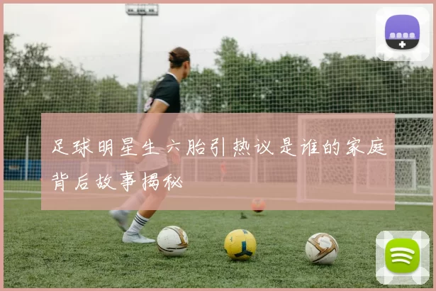 足球明星生六胎引热议是谁的家庭背后故事揭秘