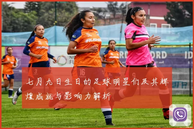 七月九日生日的足球明星们及其辉煌成就与影响力解析