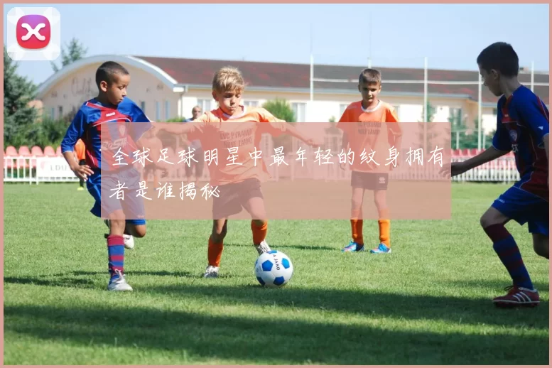 全球足球明星中最年轻的纹身拥有者是谁揭秘