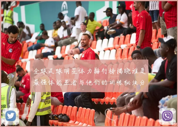 全球足球明星体力排行榜揭晓谁是最强体能王者与他们的训练秘诀分享
