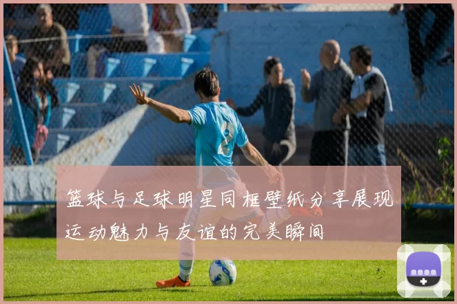 篮球与足球明星同框壁纸分享展现运动魅力与友谊的完美瞬间