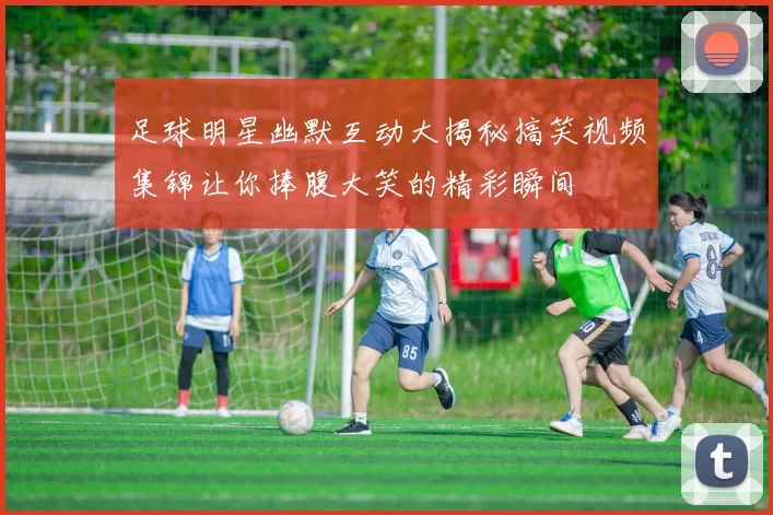 足球明星幽默互动大揭秘搞笑视频集锦让你捧腹大笑的精彩瞬间