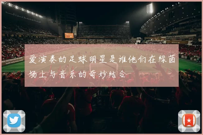 爱演奏的足球明星是谁他们在绿茵场上与音乐的奇妙结合