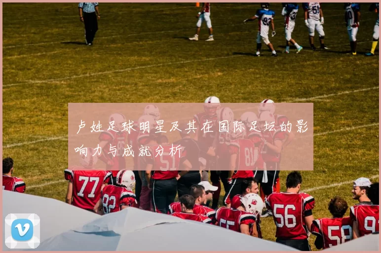 卢姓足球明星及其在国际足坛的影响力与成就分析