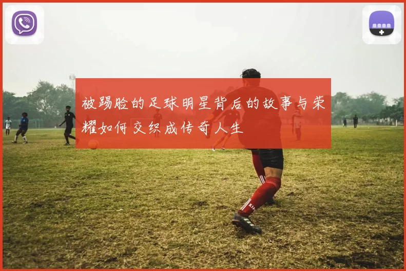 被踢脸的足球明星背后的故事与荣耀如何交织成传奇人生