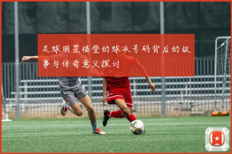 足球明星福登的球衣号码背后的故事与传奇意义探讨