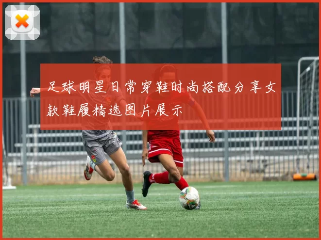 足球明星日常穿鞋时尚搭配分享女款鞋履精选图片展示