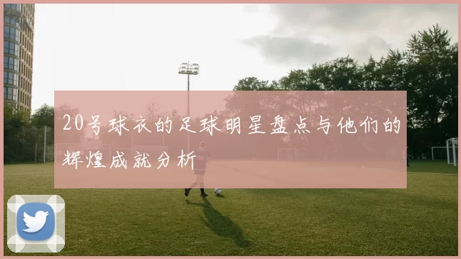 20号球衣的足球明星盘点与他们的辉煌成就分析