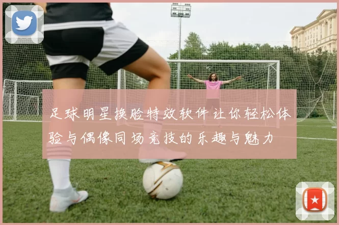 足球明星换脸特效软件让你轻松体验与偶像同场竞技的乐趣与魅力