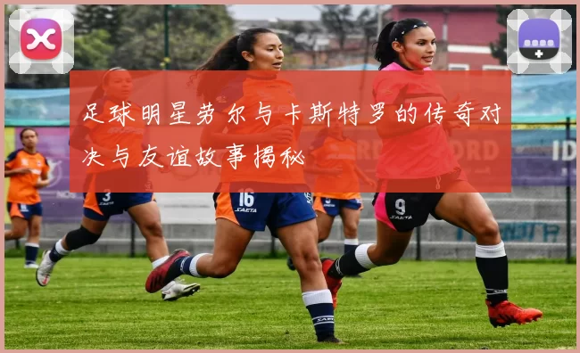 足球明星劳尔与卡斯特罗的传奇对决与友谊故事揭秘