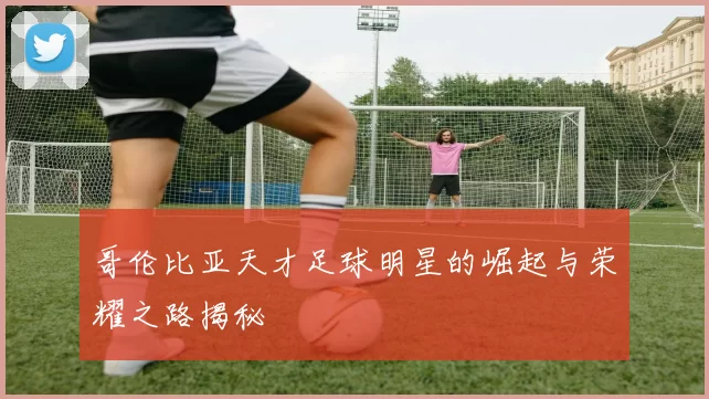 哥伦比亚天才足球明星的崛起与荣耀之路揭秘