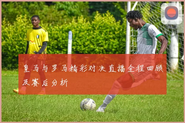 皇马与罗马精彩对决直播全程回顾及赛后分析