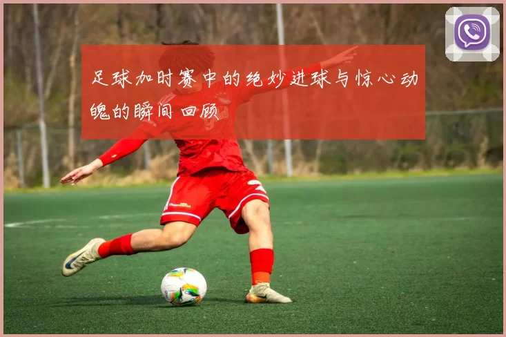 足球加时赛中的绝妙进球与惊心动魄的瞬间回顾