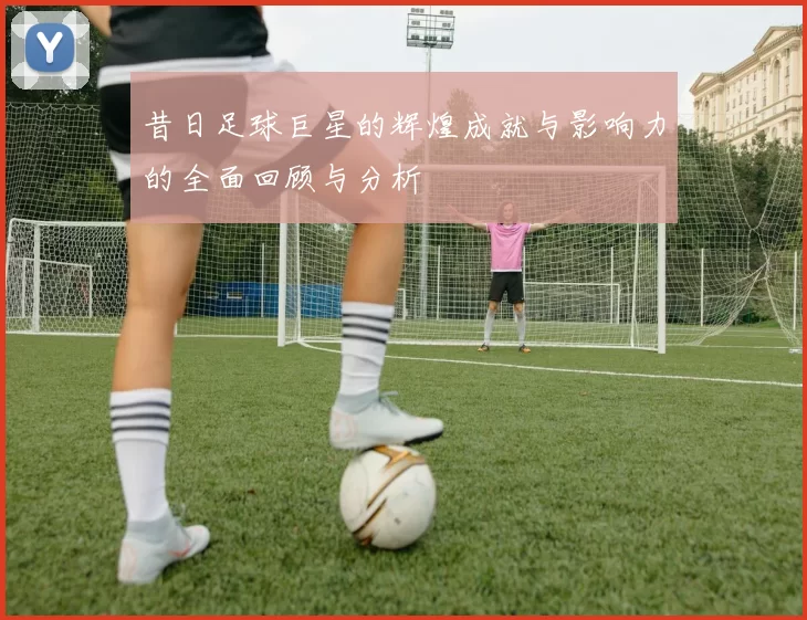 昔日足球巨星的辉煌成就与影响力的全面回顾与分析