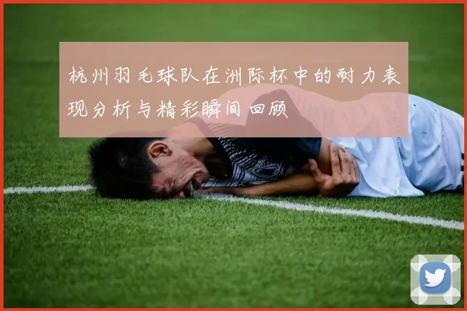 杭州羽毛球队在洲际杯中的耐力表现分析与精彩瞬间回顾