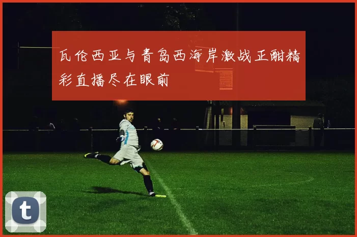 瓦伦西亚与青岛西海岸激战正酣精彩直播尽在眼前