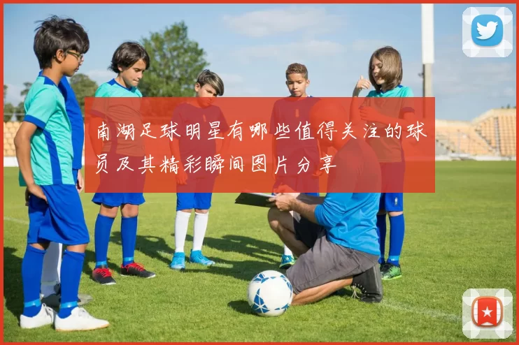 南湖足球明星有哪些值得关注的球员及其精彩瞬间图片分享