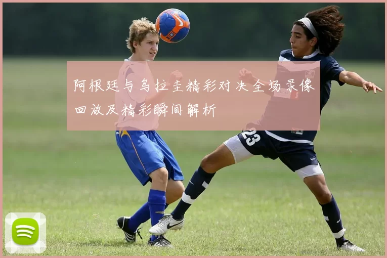 阿根廷与乌拉圭精彩对决全场录像回放及精彩瞬间解析