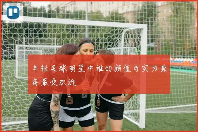 年轻足球明星中谁的颜值与实力兼备最受欢迎