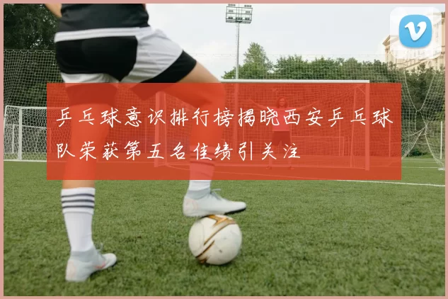 乒乓球意识排行榜揭晓西安乒乓球队荣获第五名佳绩引关注