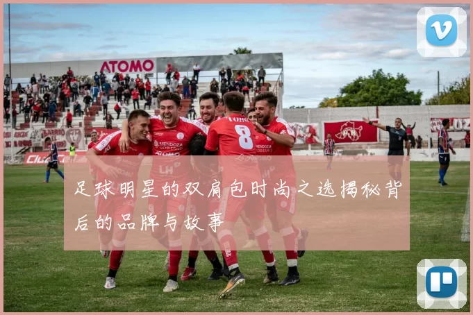 足球明星的双肩包时尚之选揭秘背后的品牌与故事