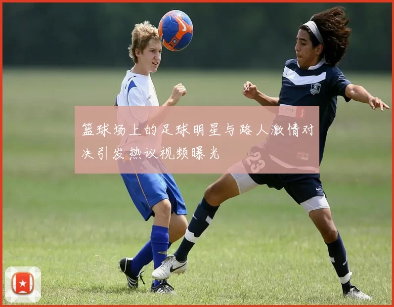 篮球场上的足球明星与路人激情对决引发热议视频曝光
