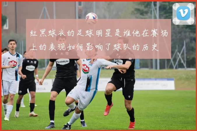 红黑球衣的足球明星是谁他在赛场上的表现如何影响了球队的历史